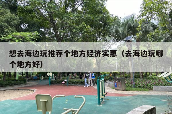 想去海边玩推荐个地方经济实惠（去海边玩哪个地方好）