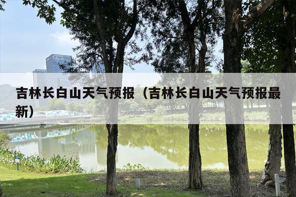 吉林长白山天气预报（吉林长白山天气预报最新）