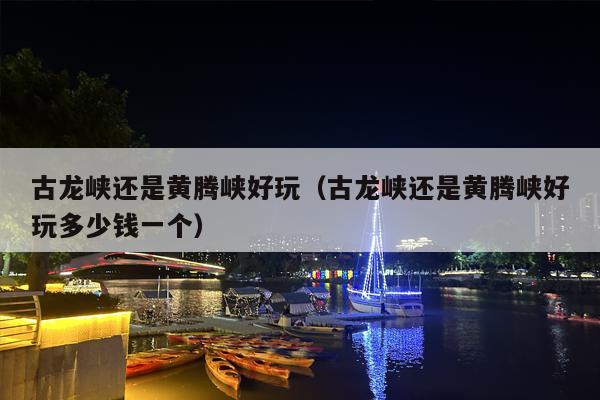 古龙峡还是黄腾峡好玩（古龙峡还是黄腾峡好玩多少钱一个）