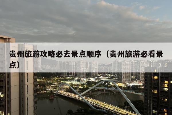 贵州旅游攻略必去景点顺序（贵州旅游必看景点）