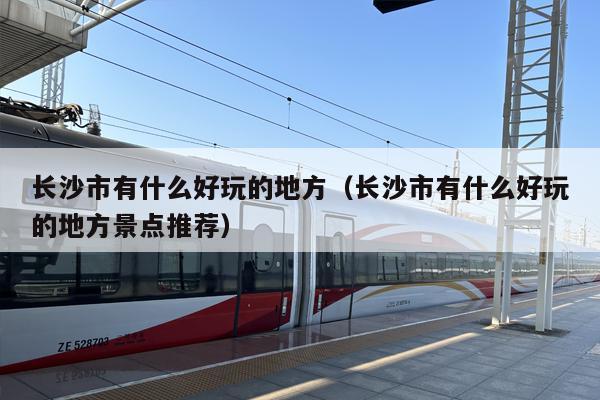 长沙市有什么好玩的地方（长沙市有什么好玩的地方景点推荐）