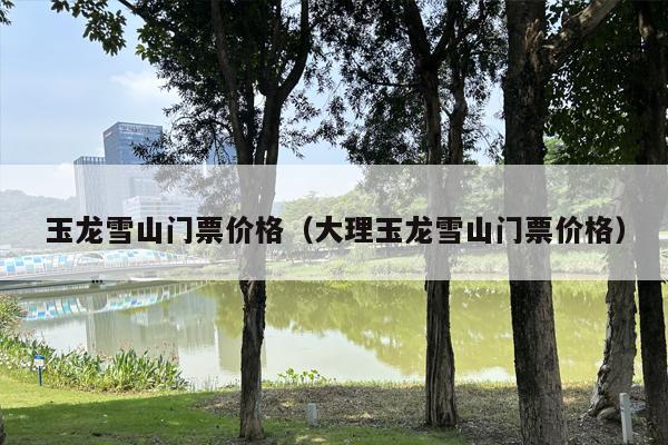 玉龙雪山门票价格（大理玉龙雪山门票价格）