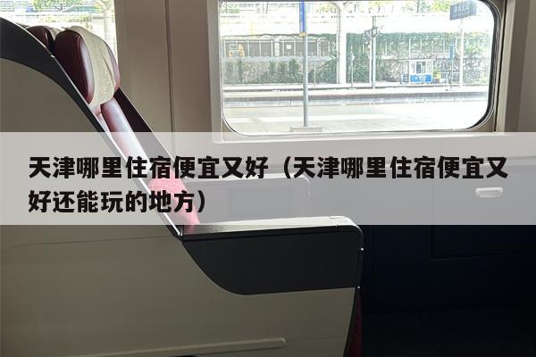 天津哪里住宿便宜又好（天津哪里住宿便宜又好还能玩的地方）
