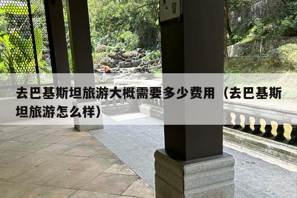 去巴基斯坦旅游大概需要多少费用（去巴基斯坦旅游怎么样）