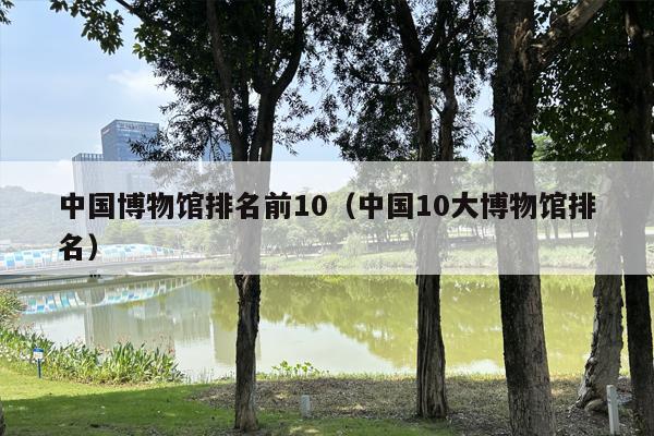 中国博物馆排名前10（中国10大博物馆排名）