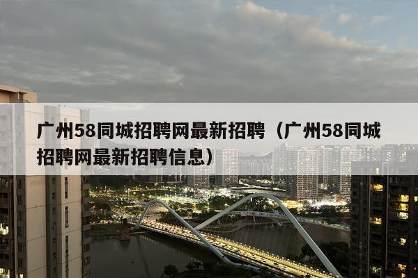 广州58同城招聘网最新招聘（广州58同城招聘网最新招聘信息）