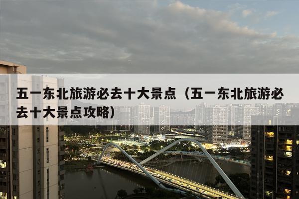 五一东北旅游必去十大景点（五一东北旅游必去十大景点攻略）