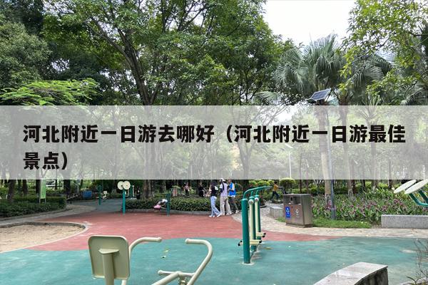 河北附近一日游去哪好（河北附近一日游最佳景点）