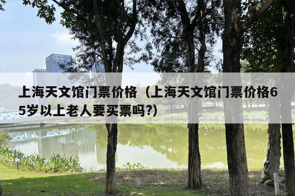 上海天文馆门票价格（上海天文馆门票价格65岁以上老人要买票吗?）