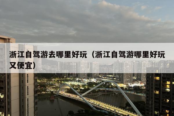 浙江自驾游去哪里好玩（浙江自驾游哪里好玩又便宜）
