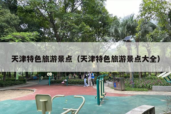 天津特色旅游景点（天津特色旅游景点大全）