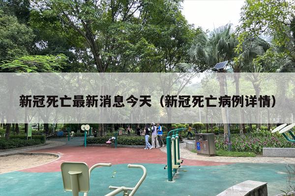 新冠死亡最新消息今天（新冠死亡病例详情）