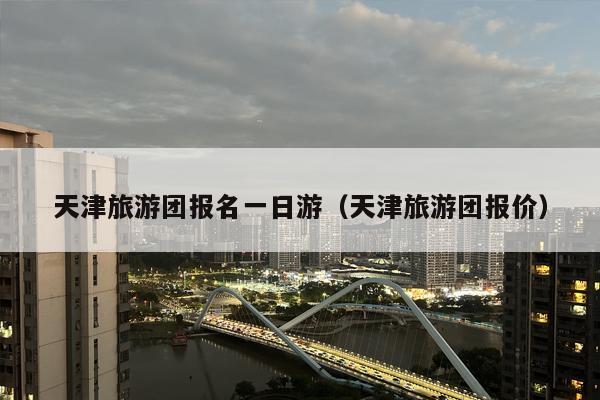 天津旅游团报名一日游（天津旅游团报价）