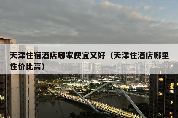 天津住宿酒店哪家便宜又好（天津住酒店哪里性价比高）