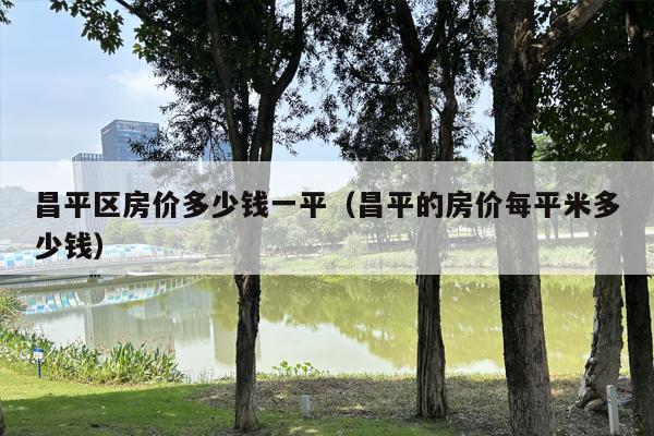 昌平区房价多少钱一平（昌平的房价每平米多少钱）