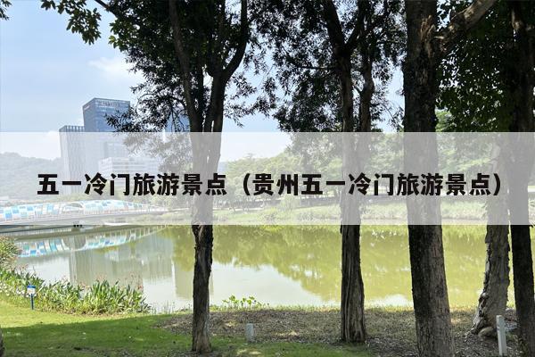 五一冷门旅游景点（贵州五一冷门旅游景点）