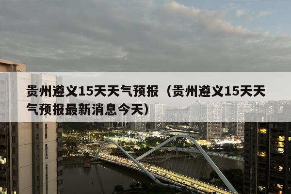 贵州遵义15天天气预报（贵州遵义15天天气预报最新消息今天）