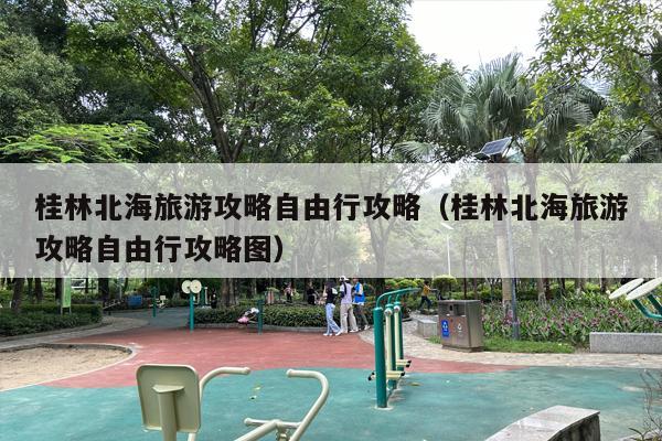 桂林北海旅游攻略自由行攻略（桂林北海旅游攻略自由行攻略图）