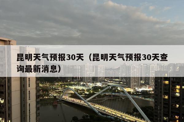 昆明天气预报30天（昆明天气预报30天查询最新消息）