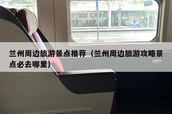 兰州周边旅游景点推荐（兰州周边旅游攻略景点必去哪里）