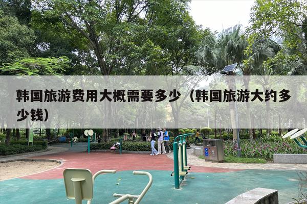 韩国旅游费用大概需要多少（韩国旅游大约多少钱）