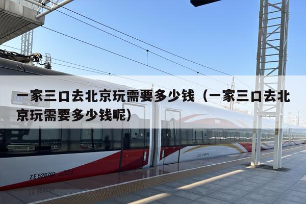 一家三口去北京玩需要多少钱（一家三口去北京玩需要多少钱呢）