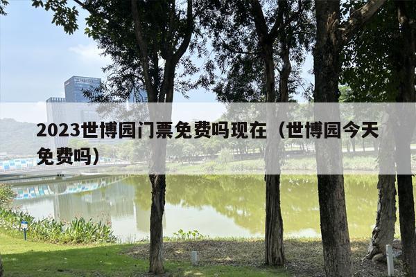 2023世博园门票免费吗现在（世博园今天免费吗）