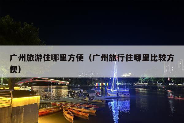 广州旅游住哪里方便（广州旅行住哪里比较方便）