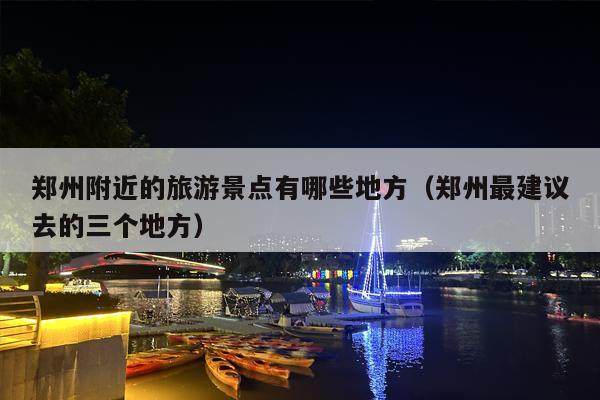 郑州附近的旅游景点有哪些地方（郑州最建议去的三个地方）