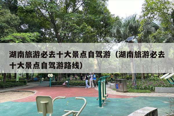 湖南旅游必去十大景点自驾游（湖南旅游必去十大景点自驾游路线）