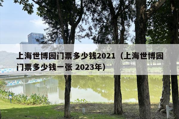 上海世博园门票多少钱2021（上海世博园门票多少钱一张 2023年）