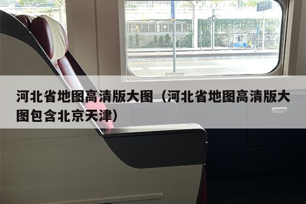 河北省地图高清版大图（河北省地图高清版大图包含北京天津）