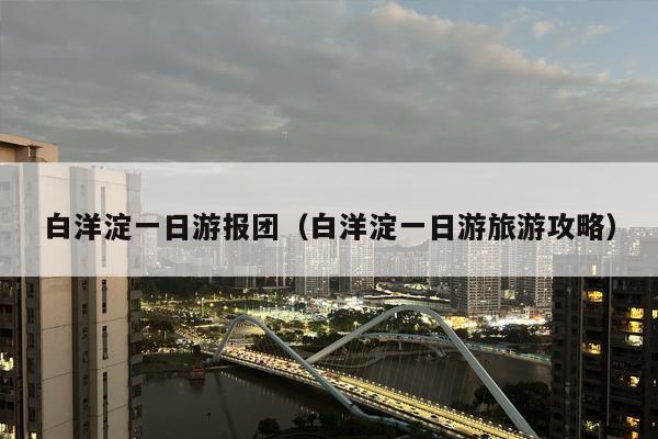 白洋淀一日游报团（白洋淀一日游旅游攻略）
