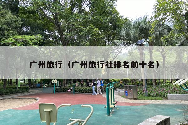 广州旅行（广州旅行社排名前十名）