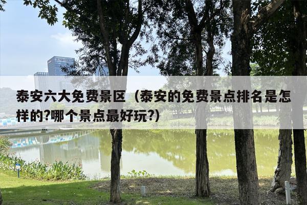 泰安六大免费景区（泰安的免费景点排名是怎样的?哪个景点最好玩?）
