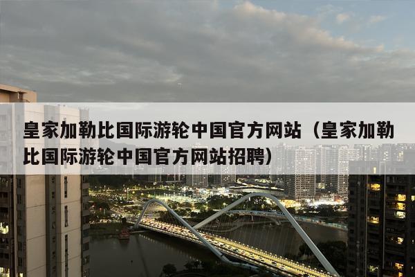 皇家加勒比国际游轮中国官方网站（皇家加勒比国际游轮中国官方网站招聘）