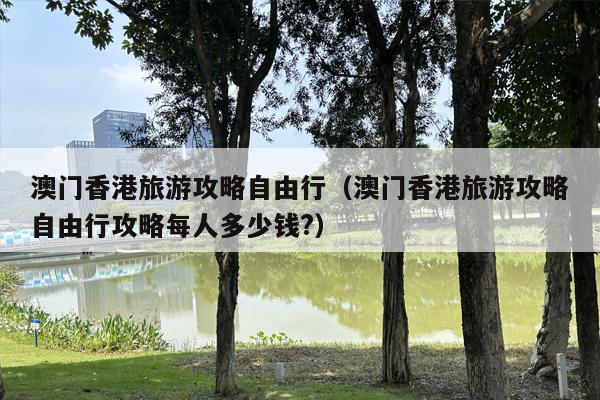 澳门香港旅游攻略自由行（澳门香港旅游攻略自由行攻略每人多少钱?）