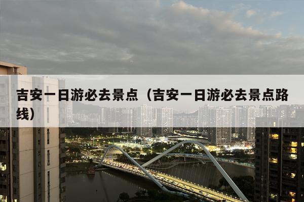 吉安一日游必去景点（吉安一日游必去景点路线）