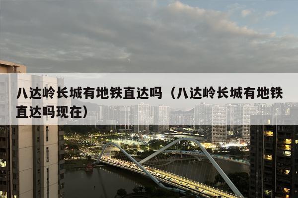 八达岭长城有地铁直达吗（八达岭长城有地铁直达吗现在）