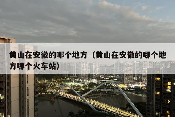 黄山在安徽的哪个地方（黄山在安徽的哪个地方哪个火车站）