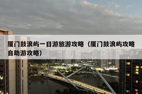 厦门鼓浪屿一日游旅游攻略（厦门鼓浪屿攻略自助游攻略）