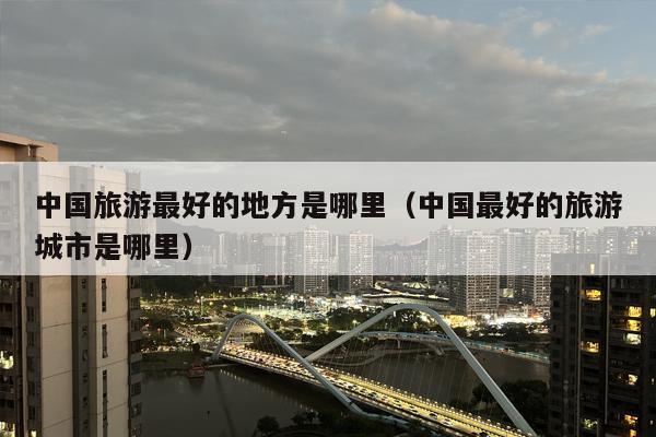 中国旅游最好的地方是哪里（中国最好的旅游城市是哪里）