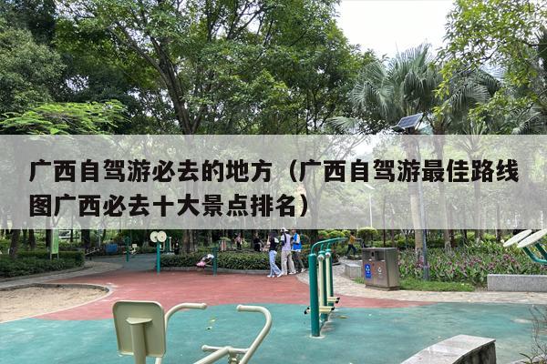 广西自驾游必去的地方（广西自驾游最佳路线图广西必去十大景点排名）