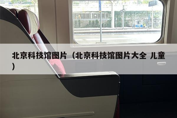 北京科技馆图片（北京科技馆图片大全 儿童）