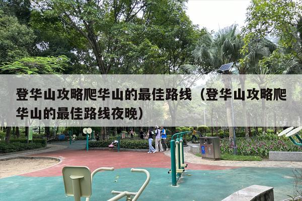 登华山攻略爬华山的最佳路线（登华山攻略爬华山的最佳路线夜晚）