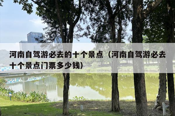 河南自驾游必去的十个景点（河南自驾游必去十个景点门票多少钱）