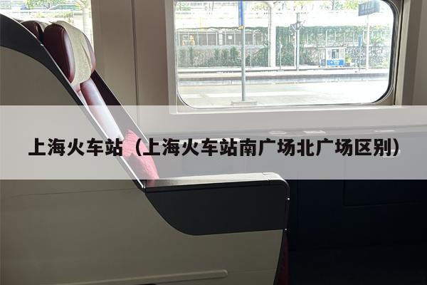 上海火车站（上海火车站南广场北广场区别）