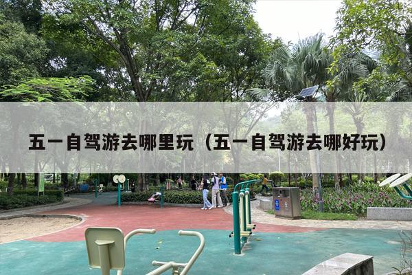 五一自驾游去哪里玩（五一自驾游去哪好玩）