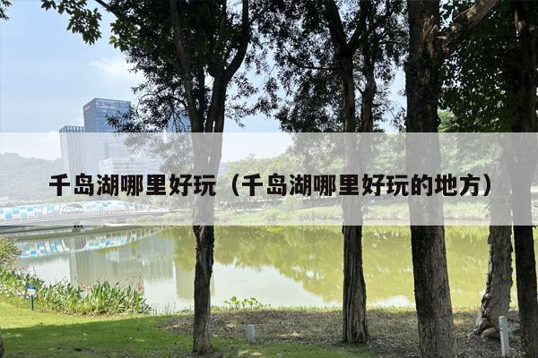 千岛湖哪里好玩（千岛湖哪里好玩的地方）