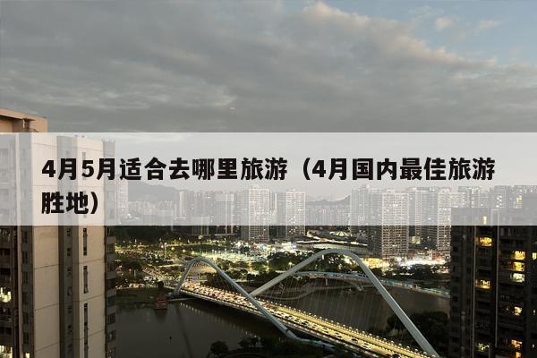 4月5月适合去哪里旅游（4月国内最佳旅游胜地）